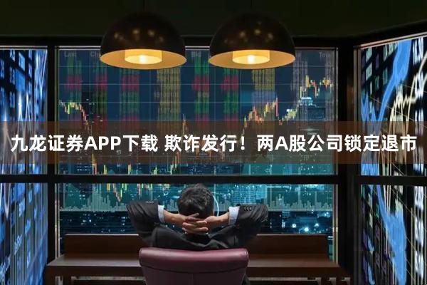 九龙证券APP下载 欺诈发行！两A股公司锁定退市