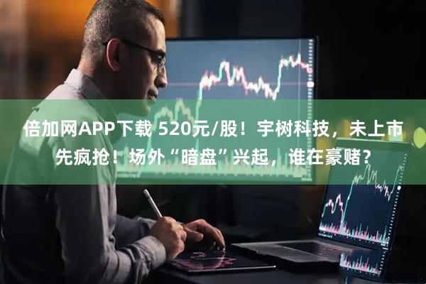 倍加网APP下载 520元/股！宇树科技，未上市先疯抢！场外“暗盘”兴起，谁在豪赌？